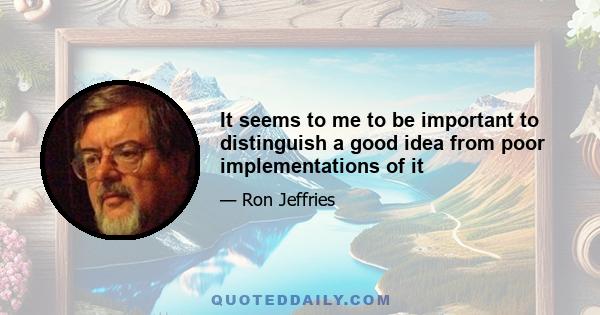 It seems to me to be important to distinguish a good idea from poor implementations of it