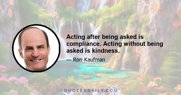 Acting after being asked is compliance. Acting without being asked is kindness.