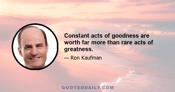 Constant acts of goodness are worth far more than rare acts of greatness.