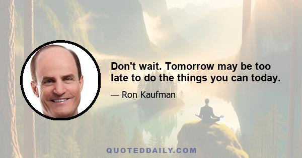 Don't wait. Tomorrow may be too late to do the things you can today.