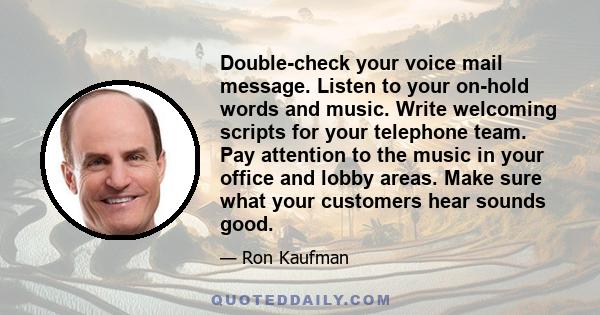 Double-check your voice mail message. Listen to your on-hold words and music. Write welcoming scripts for your telephone team. Pay attention to the music in your office and lobby areas. Make sure what your customers