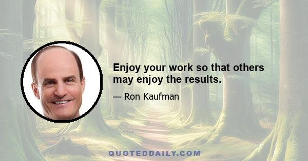 Enjoy your work so that others may enjoy the results.