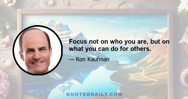 Focus not on who you are, but on what you can do for others.