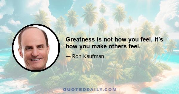 Greatness is not how you feel, it's how you make others feel.