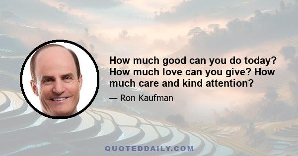 How much good can you do today? How much love can you give? How much care and kind attention?