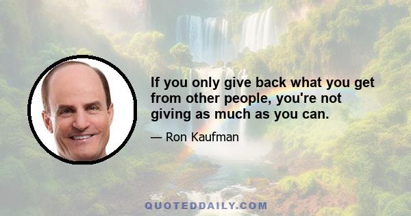 If you only give back what you get from other people, you're not giving as much as you can.