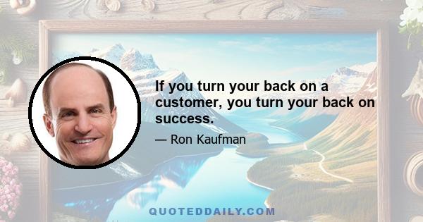 If you turn your back on a customer, you turn your back on success.