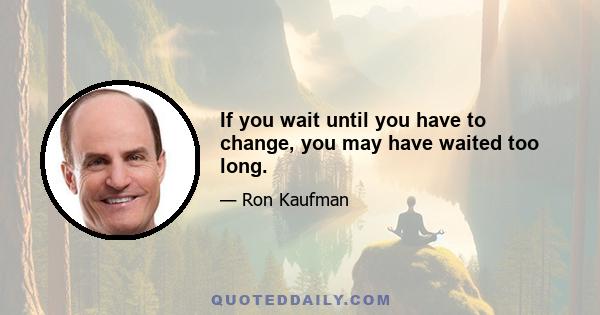 If you wait until you have to change, you may have waited too long.