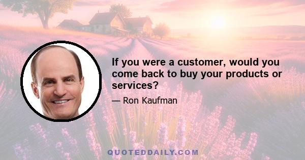 If you were a customer, would you come back to buy your products or services?