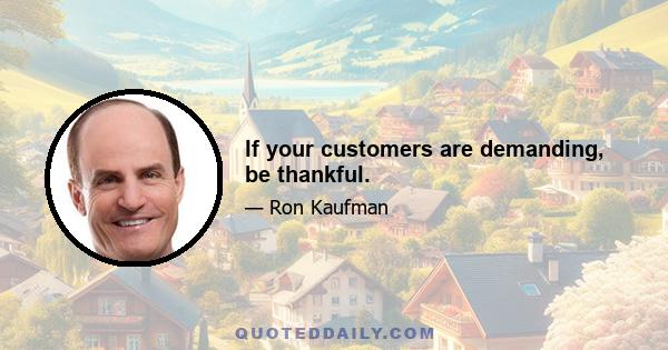 If your customers are demanding, be thankful.