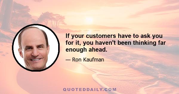 If your customers have to ask you for it, you haven't been thinking far enough ahead.