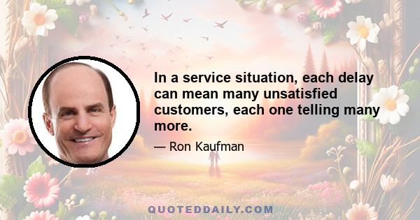 In a service situation, each delay can mean many unsatisfied customers, each one telling many more.