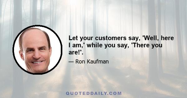 Let your customers say, 'Well, here I am,' while you say, 'There you are!'.