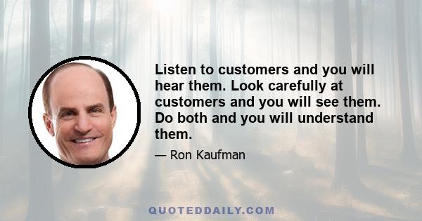 Listen to customers and you will hear them. Look carefully at customers and you will see them. Do both and you will understand them.