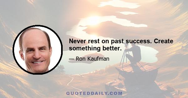 Never rest on past success. Create something better.