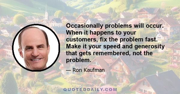 Occasionally problems will occur. When it happens to your customers, fix the problem fast. Make it your speed and generosity that gets remembered, not the problem.