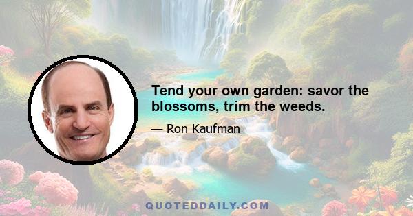 Tend your own garden: savor the blossoms, trim the weeds.