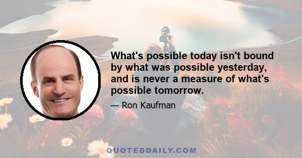 What's possible today isn't bound by what was possible yesterday, and is never a measure of what's possible tomorrow.