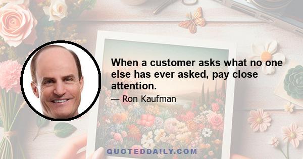 When a customer asks what no one else has ever asked, pay close attention.