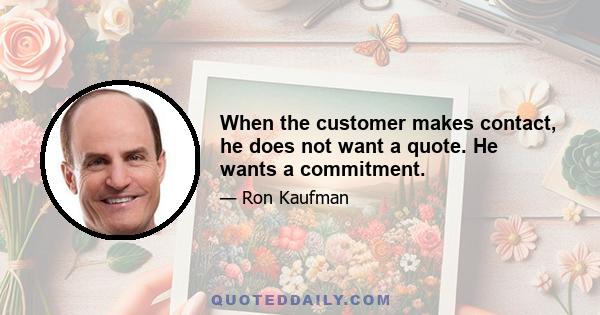 When the customer makes contact, he does not want a quote. He wants a commitment.