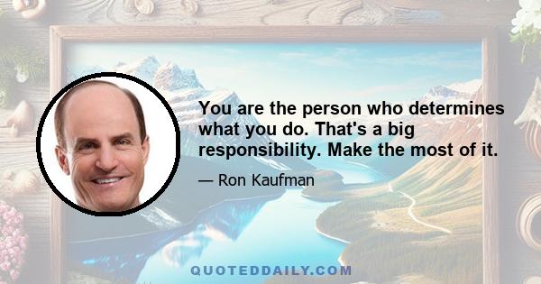 You are the person who determines what you do. That's a big responsibility. Make the most of it.