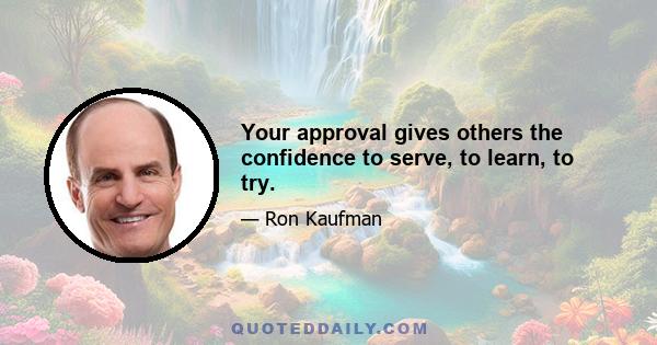 Your approval gives others the confidence to serve, to learn, to try.