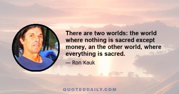 There are two worlds: the world where nothing is sacred except money, an the other world, where everything is sacred.