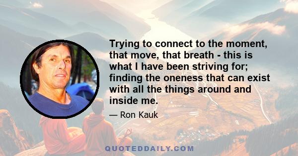 Trying to connect to the moment, that move, that breath - this is what I have been striving for; finding the oneness that can exist with all the things around and inside me.