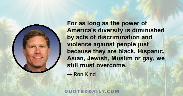 For as long as the power of America's diversity is diminished by acts of discrimination and violence against people just because they are black, Hispanic, Asian, Jewish, Muslim or gay, we still must overcome.