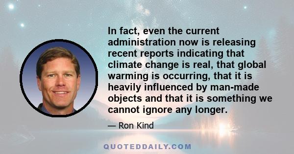 In fact, even the current administration now is releasing recent reports indicating that climate change is real, that global warming is occurring, that it is heavily influenced by man-made objects and that it is