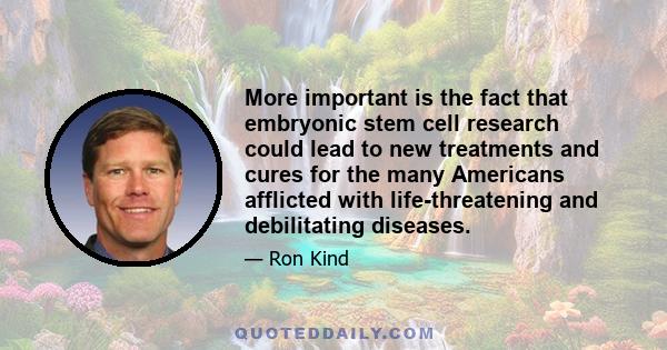 More important is the fact that embryonic stem cell research could lead to new treatments and cures for the many Americans afflicted with life-threatening and debilitating diseases.