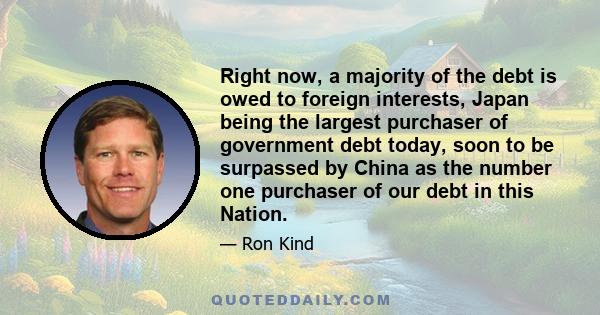 Right now, a majority of the debt is owed to foreign interests, Japan being the largest purchaser of government debt today, soon to be surpassed by China as the number one purchaser of our debt in this Nation.