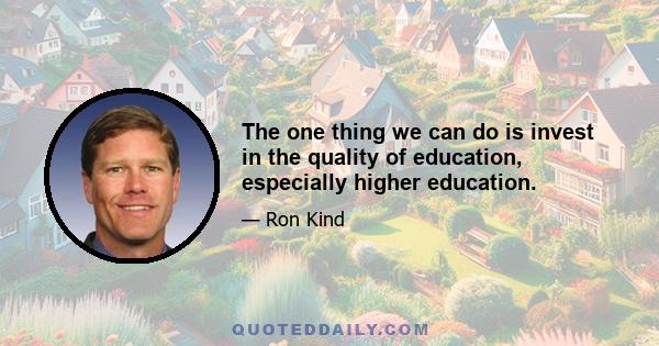 The one thing we can do is invest in the quality of education, especially higher education.