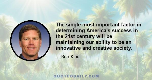 The single most important factor in determining America's success in the 21st century will be maintaining our ability to be an innovative and creative society.