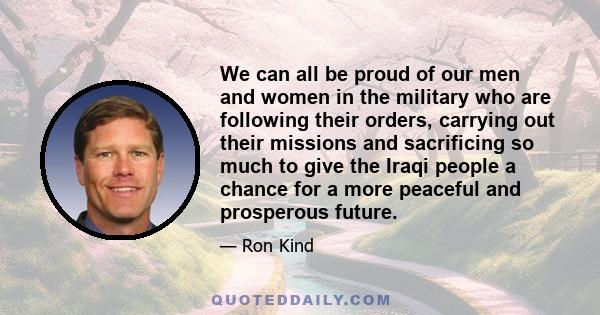 We can all be proud of our men and women in the military who are following their orders, carrying out their missions and sacrificing so much to give the Iraqi people a chance for a more peaceful and prosperous future.