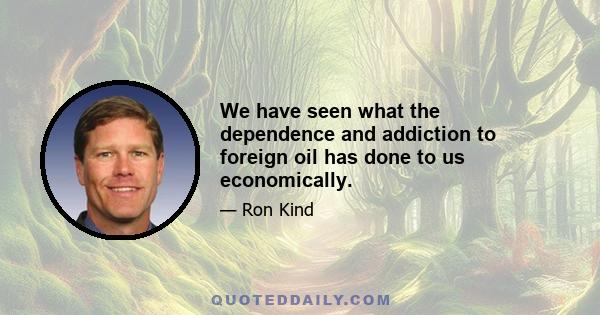 We have seen what the dependence and addiction to foreign oil has done to us economically.