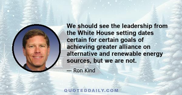 We should see the leadership from the White House setting dates certain for certain goals of achieving greater alliance on alternative and renewable energy sources, but we are not.