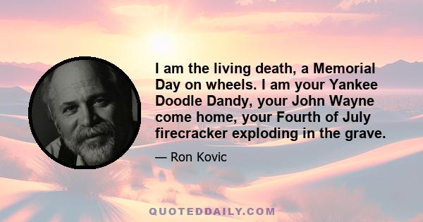 I am the living death, a Memorial Day on wheels. I am your Yankee Doodle Dandy, your John Wayne come home, your Fourth of July firecracker exploding in the grave.