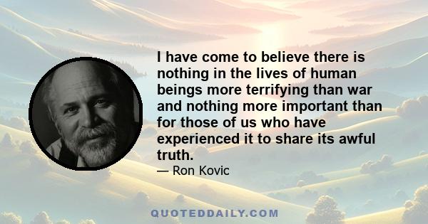 I have come to believe there is nothing in the lives of human beings more terrifying than war and nothing more important than for those of us who have experienced it to share its awful truth.