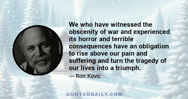 We who have witnessed the obscenity of war and experienced its horror and terrible consequences have an obligation to rise above our pain and suffering and turn the tragedy of our lives into a triumph.