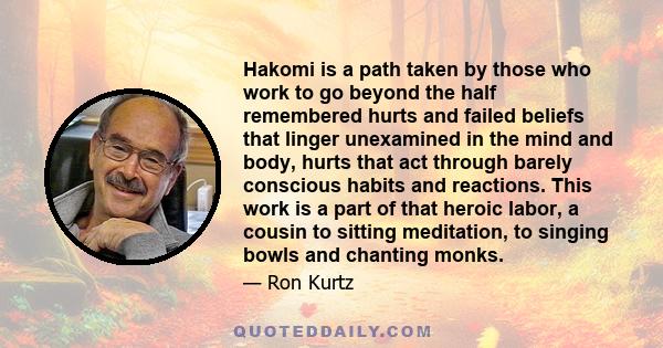 Hakomi is a path taken by those who work to go beyond the half remembered hurts and failed beliefs that linger unexamined in the mind and body, hurts that act through barely conscious habits and reactions. This work is