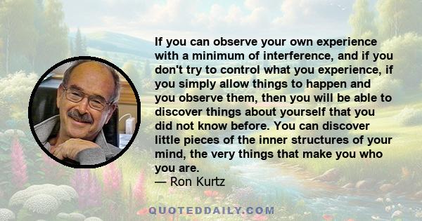 If you can observe your own experience with a minimum of interference, and if you don't try to control what you experience, if you simply allow things to happen and you observe them, then you will be able to discover