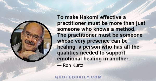 To make Hakomi effective a practitioner must be more than just someone who knows a method. The practitioner must be someone whose very presence can be healing, a person who has all the qualities needed to support