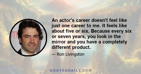 An actor's career doesn't feel like just one career to me. It feels like about five or six. Because every six or seven years, you look in the mirror and you have a completely different product.