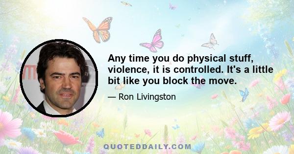 Any time you do physical stuff, violence, it is controlled. It's a little bit like you block the move.