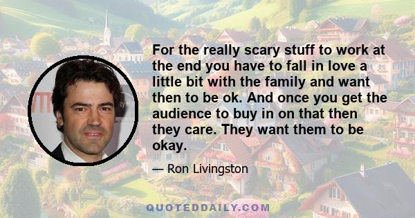 For the really scary stuff to work at the end you have to fall in love a little bit with the family and want then to be ok. And once you get the audience to buy in on that then they care. They want them to be okay.