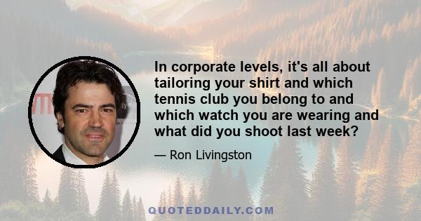 In corporate levels, it's all about tailoring your shirt and which tennis club you belong to and which watch you are wearing and what did you shoot last week?