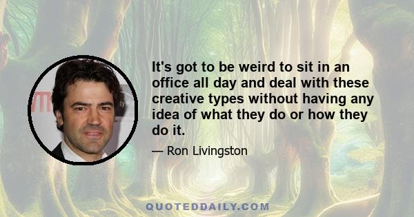 It's got to be weird to sit in an office all day and deal with these creative types without having any idea of what they do or how they do it.