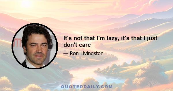 It's not that I'm lazy, it's that I just don't care