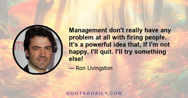 Management don't really have any problem at all with firing people. It's a powerful idea that, If I'm not happy, I'll quit. I'll try something else!